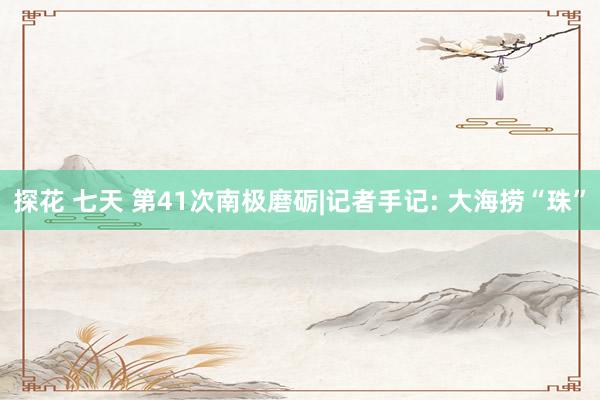 探花 七天 第41次南极磨砺|记者手记: 大海捞“珠”