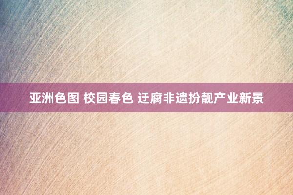 亚洲色图 校园春色 迂腐非遗扮靓产业新景
