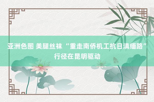 亚洲色图 美腿丝袜 “重走南侨机工抗日滇缅路”行径在昆明驱动