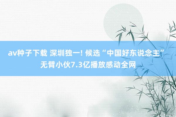 av种子下载 深圳独一! 候选“中国好东说念主” 无臂小伙7.3亿播放感动全网