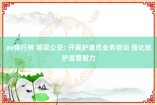 av排行榜 铜梁公安: 开展护渔员业务培训 强化巡护监管智力