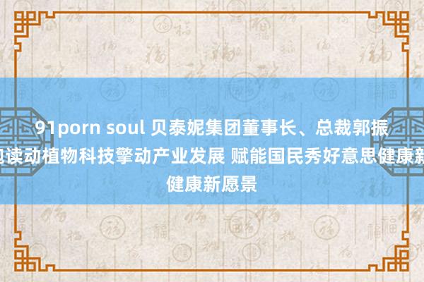 91porn soul 贝泰妮集团董事长、总裁郭振宇: 饱读动植物科技擎动产业发展 赋能国民秀好意思健康新愿景