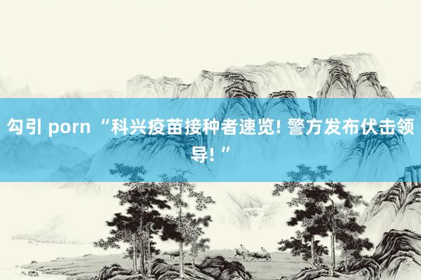 勾引 porn “科兴疫苗接种者速览! 警方发布伏击领导! ”