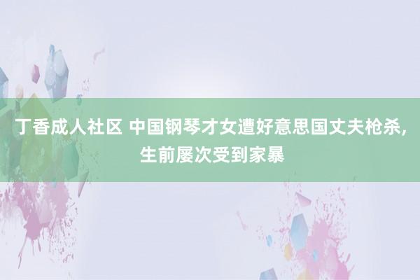 丁香成人社区 中国钢琴才女遭好意思国丈夫枪杀， 生前屡次受到家暴