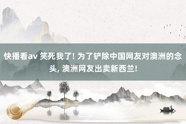 快播看av 笑死我了! 为了铲除中国网友对澳洲的念头， 澳洲网友出卖新西兰!
