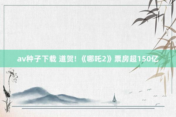 av种子下载 道贺! 《哪吒2》票房超150亿