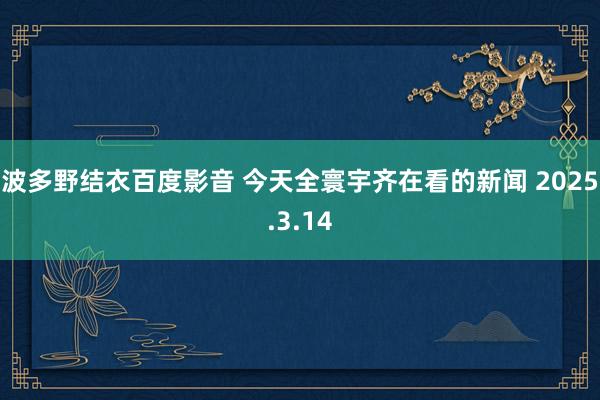 波多野结衣百度影音 今天全寰宇齐在看的新闻 2025.3.14