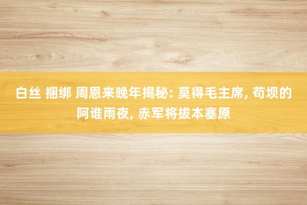 白丝 捆绑 周恩来晚年揭秘: 莫得毛主席， 苟坝的阿谁雨夜， 赤军将拔本塞原