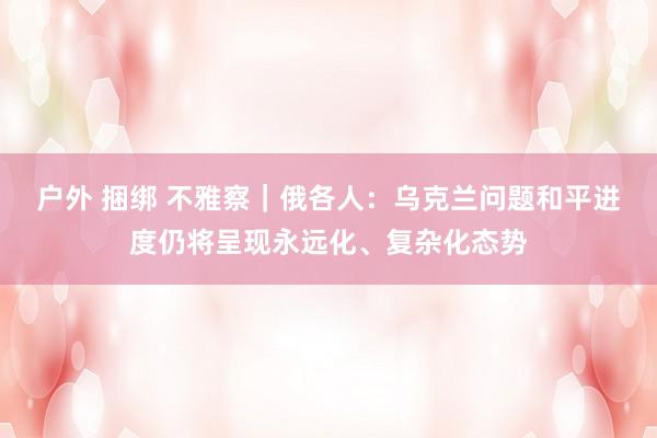 户外 捆绑 不雅察｜俄各人：乌克兰问题和平进度仍将呈现永远化、复杂化态势