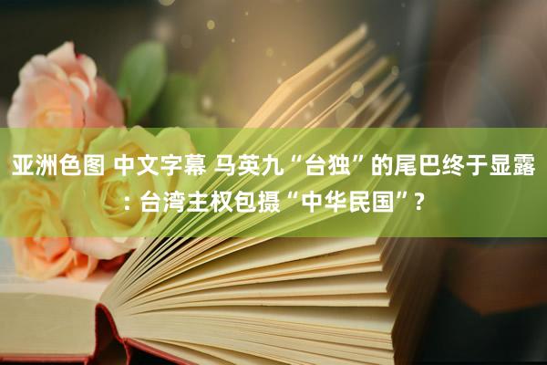 亚洲色图 中文字幕 马英九“台独”的尾巴终于显露: 台湾主权包摄“中华民国”?