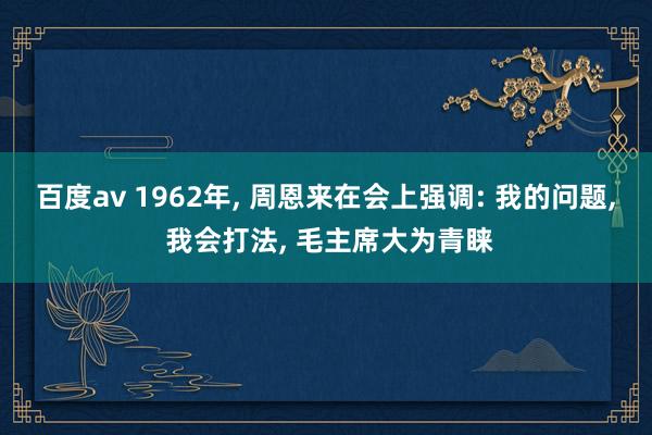 百度av 1962年， 周恩来在会上强调: 我的问题， 我会打法， 毛主席大为青睐