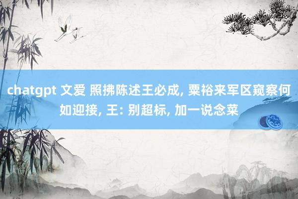 chatgpt 文爱 照拂陈述王必成， 粟裕来军区窥察何如迎接， 王: 别超标， 加一说念菜
