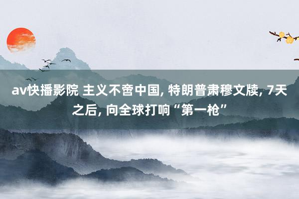 av快播影院 主义不啻中国， 特朗普肃穆文牍， 7天之后， 向全球打响“第一枪”
