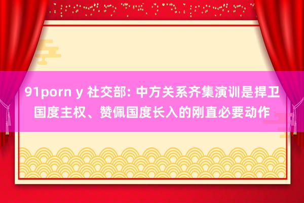 91porn y 社交部: 中方关系齐集演训是捍卫国度主权、赞佩国度长入的刚直必要动作