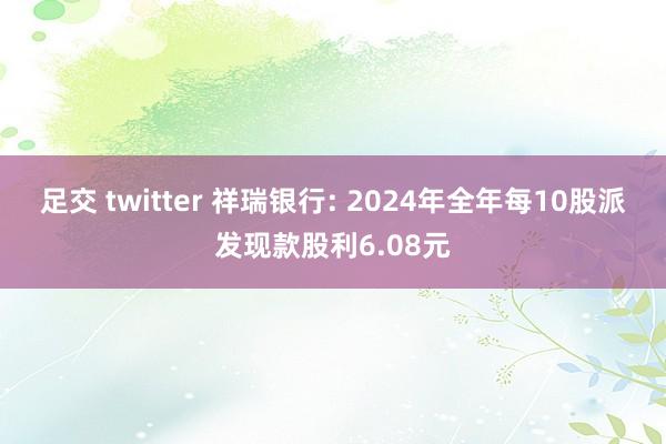 足交 twitter 祥瑞银行: 2024年全年每10股派发现款股利6.08元