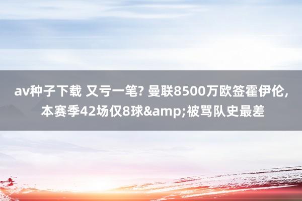 av种子下载 又亏一笔? 曼联8500万欧签霍伊伦， 本赛季42场仅8球&被骂队史最差
