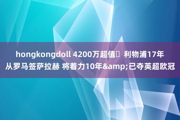 hongkongdoll 4200万超值❗利物浦17年从罗马签萨拉赫 将着力10年&已夺英超欧冠