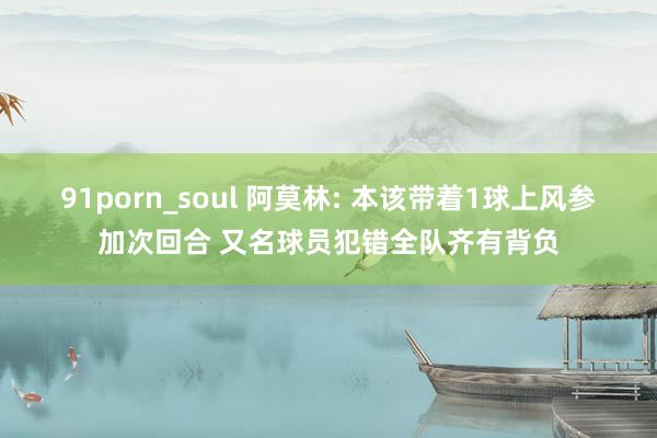 91porn_soul 阿莫林: 本该带着1球上风参加次回合 又名球员犯错全队齐有背负