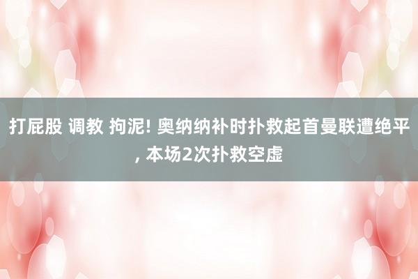 打屁股 调教 拘泥! 奥纳纳补时扑救起首曼联遭绝平， 本场2次扑救空虚
