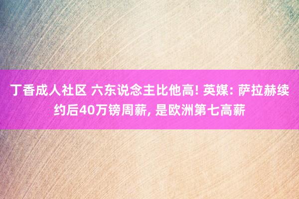 丁香成人社区 六东说念主比他高! 英媒: 萨拉赫续约后40万镑周薪， 是欧洲第七高薪