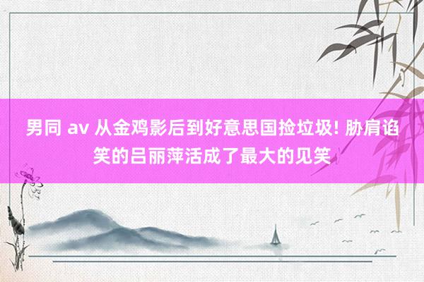 男同 av 从金鸡影后到好意思国捡垃圾! 胁肩谄笑的吕丽萍活成了最大的见笑