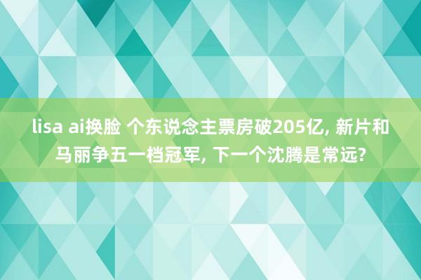 lisa ai换脸 个东说念主票房破205亿， 新片和马丽争五一档冠军， 下一个沈腾是常远?