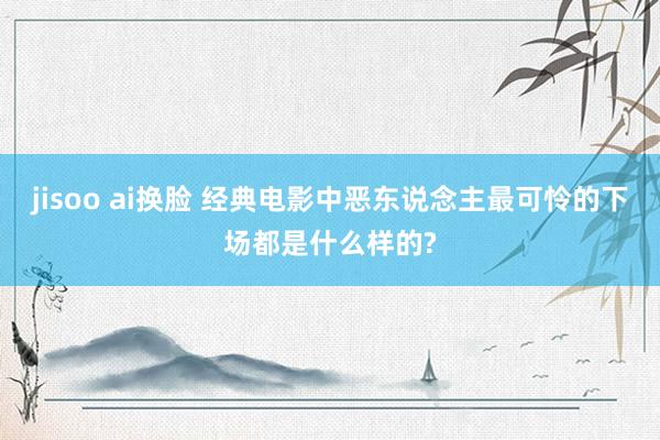 jisoo ai换脸 经典电影中恶东说念主最可怜的下场都是什么样的?