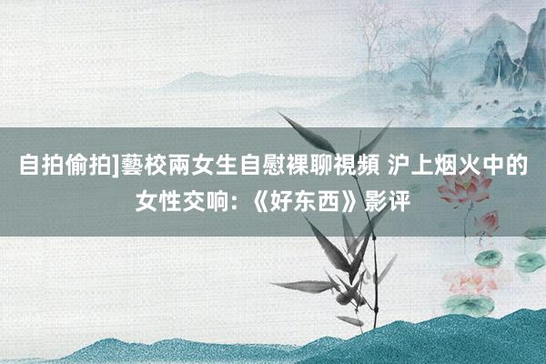 自拍偷拍]藝校兩女生自慰裸聊視頻 沪上烟火中的女性交响: 《好东西》影评