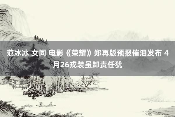 范冰冰 女同 电影《荣耀》郑再版预报催泪发布 4月26戎装虽卸责任犹
