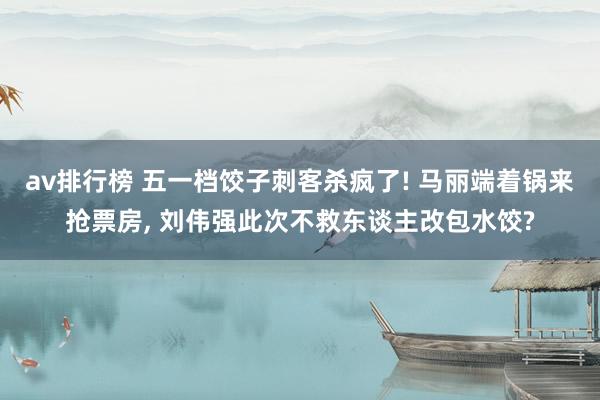 av排行榜 五一档饺子刺客杀疯了! 马丽端着锅来抢票房， 刘伟强此次不救东谈主改包水饺?
