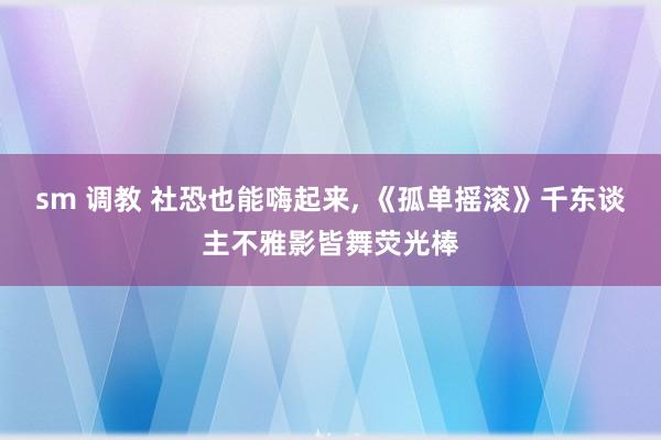 sm 调教 社恐也能嗨起来， 《孤单摇滚》千东谈主不雅影皆舞荧光棒
