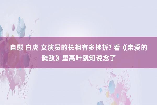 自慰 白虎 女演员的长相有多挫折? 看《亲爱的雠敌》里高叶就知说念了