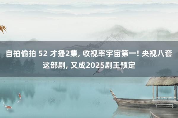 自拍偷拍 52 才播2集， 收视率宇宙第一! 央视八套这部剧， 又成2025剧王预定
