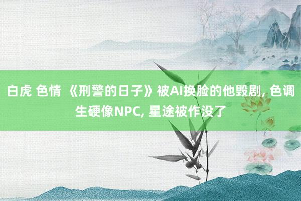 白虎 色情 《刑警的日子》被AI换脸的他毁剧， 色调生硬像NPC， 星途被作没了
