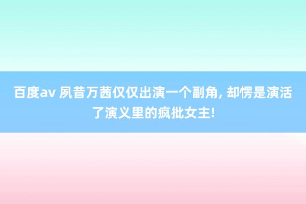 百度av 夙昔万茜仅仅出演一个副角， 却愣是演活了演义里的疯批女主!