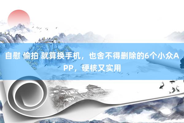 自慰 偷拍 就算换手机，也舍不得删除的6个小众APP，硬核又实用