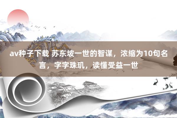 av种子下载 苏东坡一世的智谋，浓缩为10句名言，字字珠玑，读懂受益一世