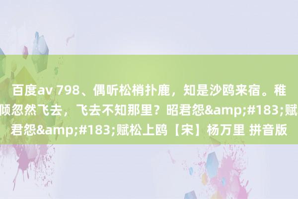 百度av 798、偶听松梢扑鹿，知是沙鸥来宿。稚童莫喧哗，恐惊他。俄倾忽然飞去，飞去不知那里？昭君怨&#183;赋松上鸥【宋】杨万里 拼音版