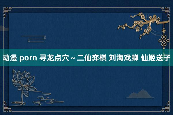 动漫 porn 寻龙点穴～二仙弈棋 刘海戏蝉 仙姬送子
