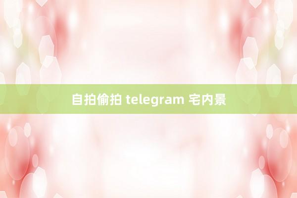 自拍偷拍 telegram 宅内景