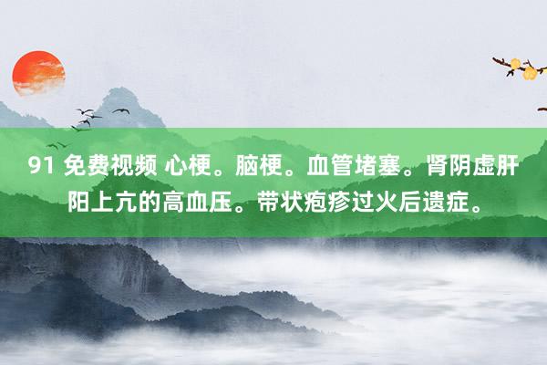 91 免费视频 心梗。脑梗。血管堵塞。肾阴虚肝阳上亢的高血压。带状疱疹过火后遗症。