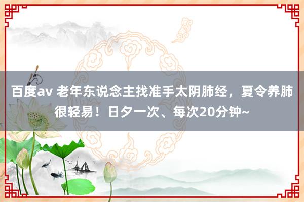 百度av 老年东说念主找准手太阴肺经，夏令养肺很轻易！日夕一次、每次20分钟~