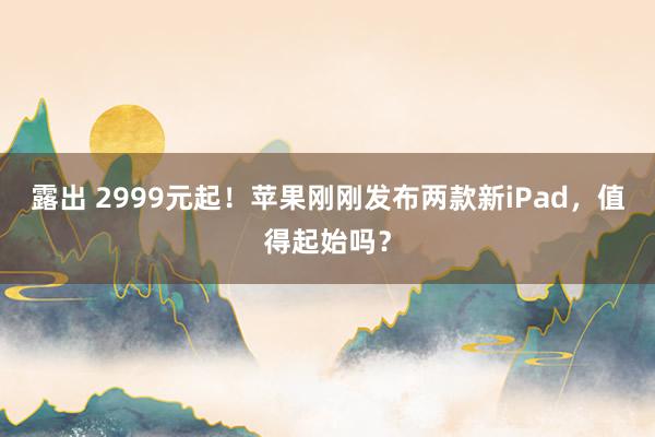 露出 2999元起！苹果刚刚发布两款新iPad，值得起始吗？