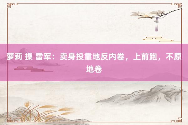 萝莉 操 雷军：卖身投靠地反内卷，上前跑，不原地卷