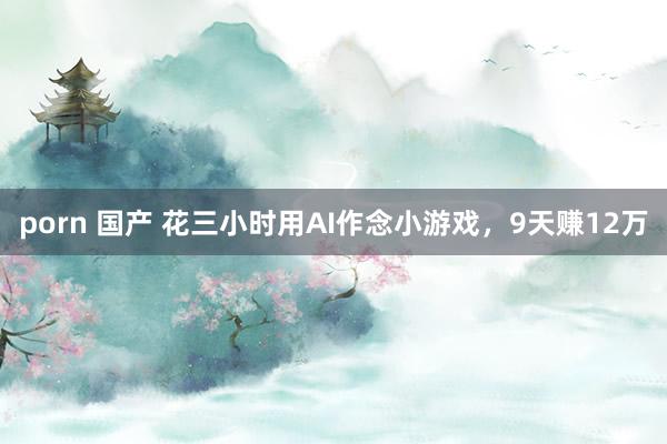 porn 国产 花三小时用AI作念小游戏，9天赚12万