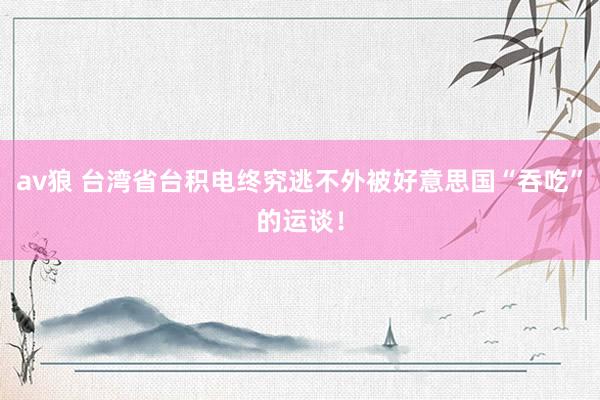 av狼 台湾省台积电终究逃不外被好意思国“吞吃”的运谈！