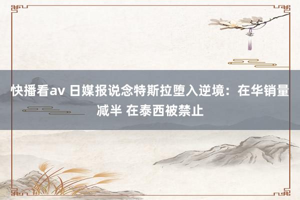 快播看av 日媒报说念特斯拉堕入逆境：在华销量减半 在泰西被禁止