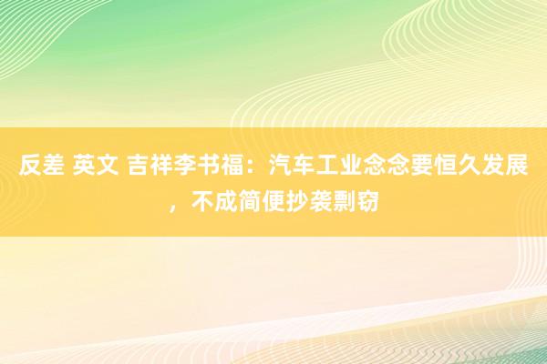 反差 英文 吉祥李书福：汽车工业念念要恒久发展，不成简便抄袭剽窃