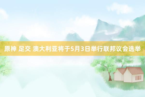 原神 足交 澳大利亚将于5月3日举行联邦议会选举