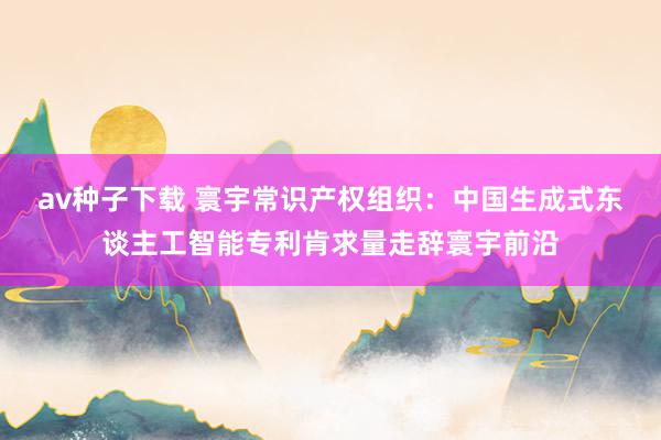 av种子下载 寰宇常识产权组织：中国生成式东谈主工智能专利肯求量走辞寰宇前沿